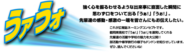 「うァうォ」強く心を震わせるような出来事に直面した瞬間に思わず口をついて出る「うぁ！」「うぉ！」。先輩達の感動・感激の一端を皆さんにもお伝えしたい。これが広報ネーミングコンセプトです。鶴岡東高校で「うぁ！」「うぉ！」を連発してくれる先輩達の活躍や学校の魅力を大公開！！部活動や修学旅行の様子もドンドンお知らせしています。ぜひ、読んでくださいね！